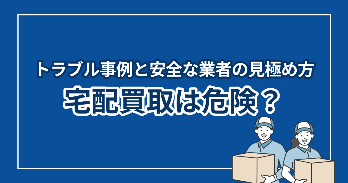 宅配買取は危険？トラブル事例と安全な業者の見極め方